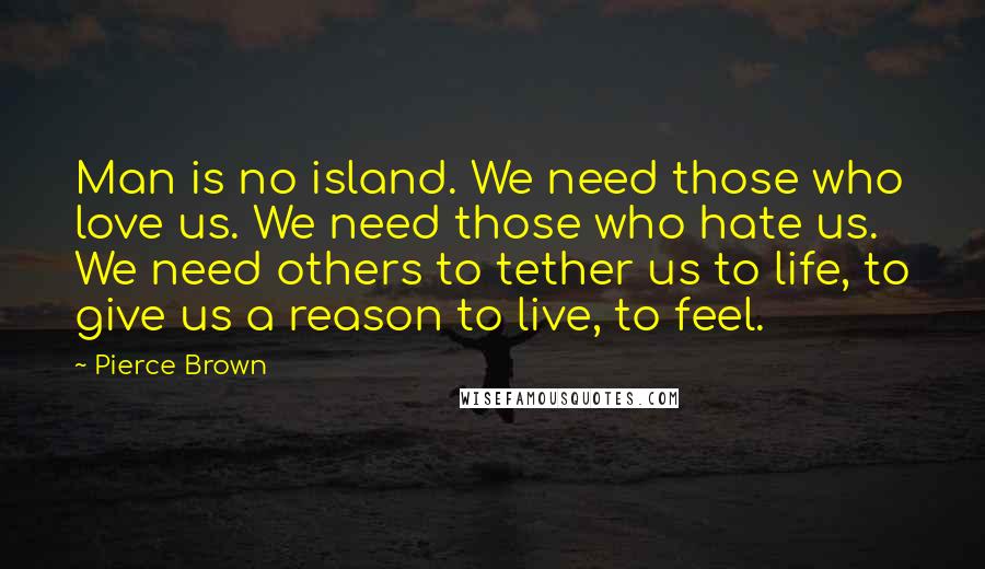 Pierce Brown Quotes: Man is no island. We need those who love us. We need those who hate us. We need others to tether us to life, to give us a reason to live, to feel.