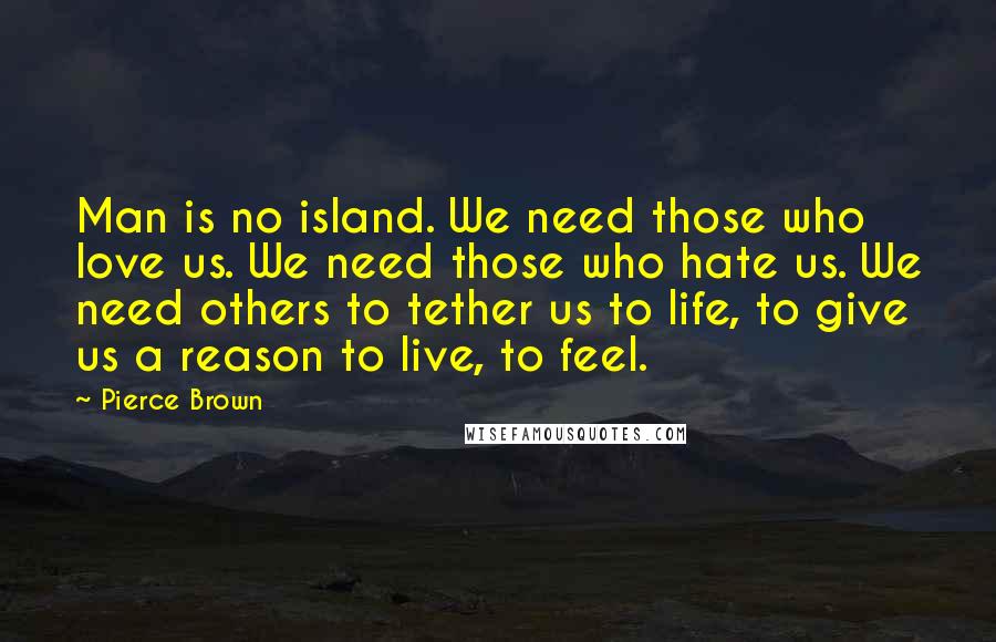 Pierce Brown Quotes: Man is no island. We need those who love us. We need those who hate us. We need others to tether us to life, to give us a reason to live, to feel.