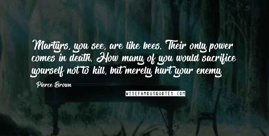 Pierce Brown Quotes: Martyrs, you see, are like bees. Their only power comes in death. How many of you would sacrifice yourself not to kill, but merely hurt your enemy?