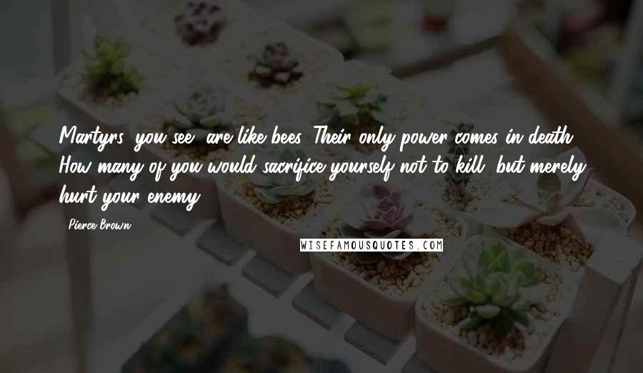 Pierce Brown Quotes: Martyrs, you see, are like bees. Their only power comes in death. How many of you would sacrifice yourself not to kill, but merely hurt your enemy?