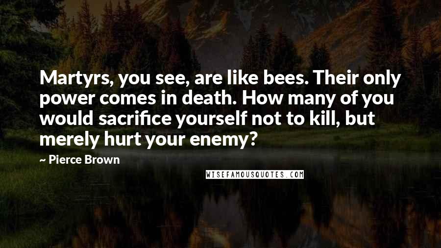 Pierce Brown Quotes: Martyrs, you see, are like bees. Their only power comes in death. How many of you would sacrifice yourself not to kill, but merely hurt your enemy?
