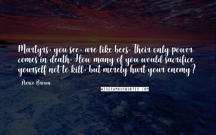 Pierce Brown Quotes: Martyrs, you see, are like bees. Their only power comes in death. How many of you would sacrifice yourself not to kill, but merely hurt your enemy?