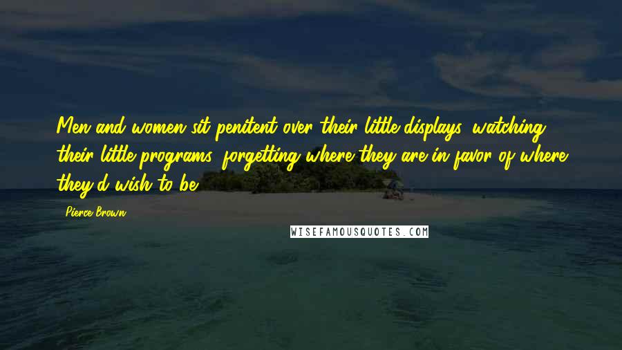 Pierce Brown Quotes: Men and women sit penitent over their little displays, watching their little programs, forgetting where they are in favor of where they'd wish to be.