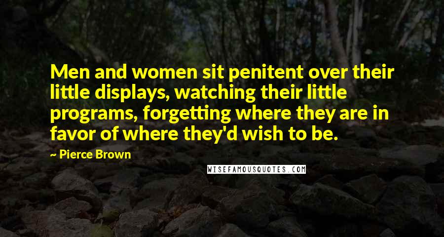 Pierce Brown Quotes: Men and women sit penitent over their little displays, watching their little programs, forgetting where they are in favor of where they'd wish to be.