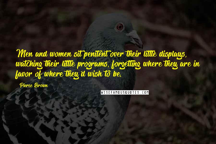 Pierce Brown Quotes: Men and women sit penitent over their little displays, watching their little programs, forgetting where they are in favor of where they'd wish to be.