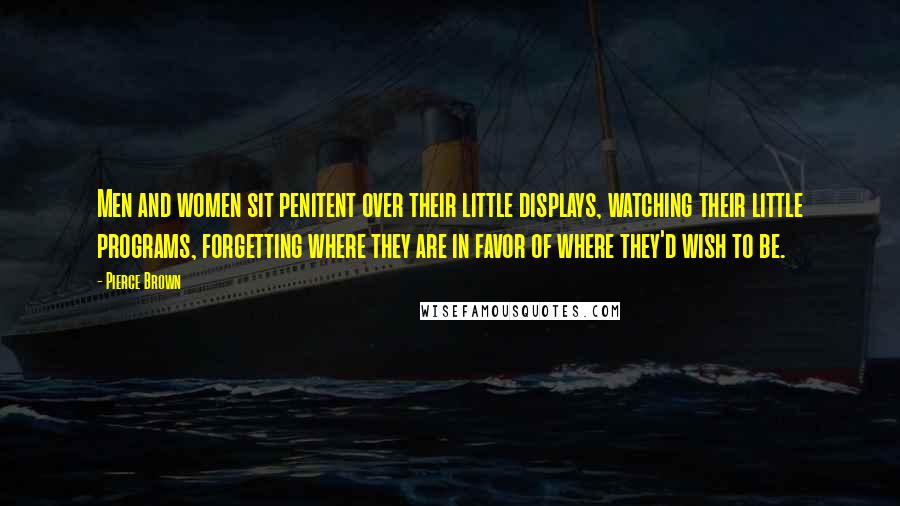 Pierce Brown Quotes: Men and women sit penitent over their little displays, watching their little programs, forgetting where they are in favor of where they'd wish to be.