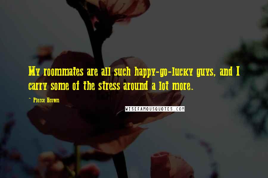 Pierce Brown Quotes: My roommates are all such happy-go-lucky guys, and I carry some of the stress around a lot more.