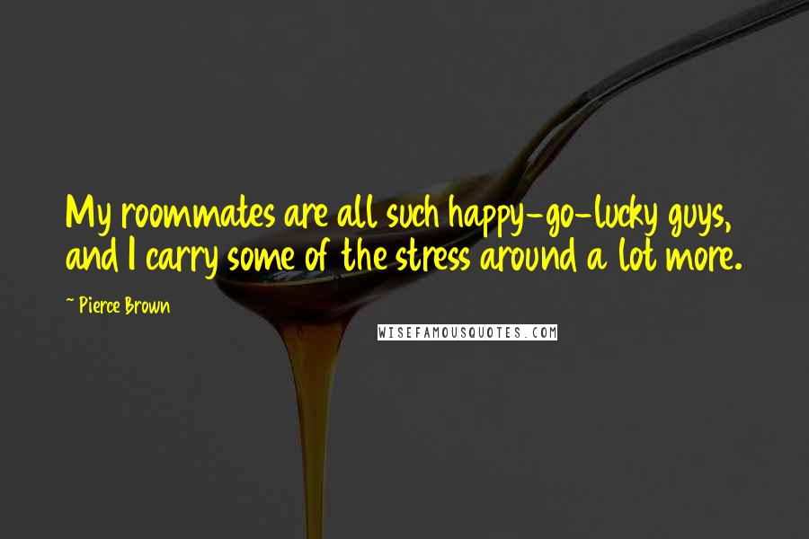 Pierce Brown Quotes: My roommates are all such happy-go-lucky guys, and I carry some of the stress around a lot more.