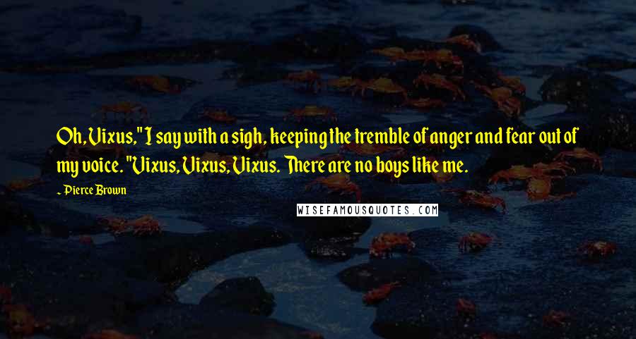 Pierce Brown Quotes: Oh, Vixus," I say with a sigh, keeping the tremble of anger and fear out of my voice. "Vixus, Vixus, Vixus. There are no boys like me.