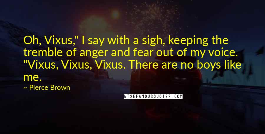Pierce Brown Quotes: Oh, Vixus," I say with a sigh, keeping the tremble of anger and fear out of my voice. "Vixus, Vixus, Vixus. There are no boys like me.