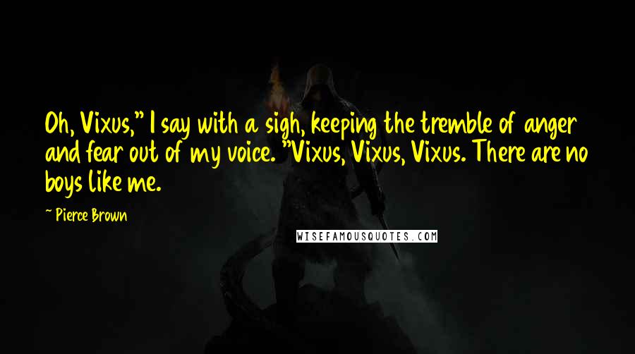 Pierce Brown Quotes: Oh, Vixus," I say with a sigh, keeping the tremble of anger and fear out of my voice. "Vixus, Vixus, Vixus. There are no boys like me.