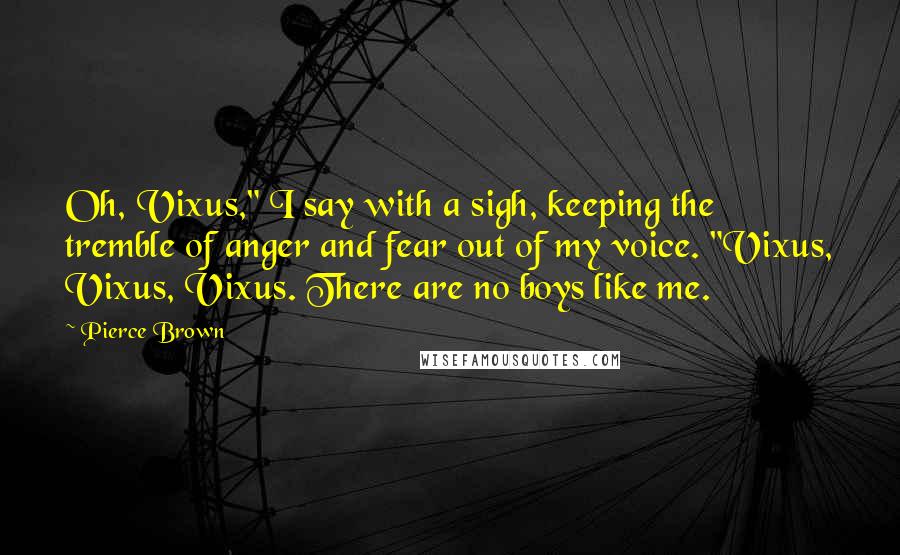 Pierce Brown Quotes: Oh, Vixus," I say with a sigh, keeping the tremble of anger and fear out of my voice. "Vixus, Vixus, Vixus. There are no boys like me.