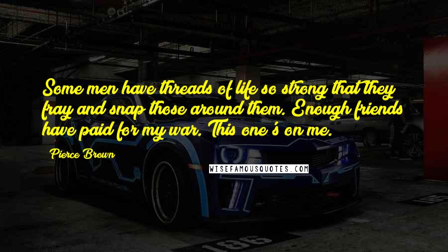 Pierce Brown Quotes: Some men have threads of life so strong that they fray and snap those around them. Enough friends have paid for my war. This one's on me.