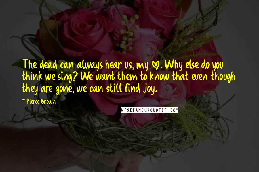 Pierce Brown Quotes: The dead can always hear us, my love. Why else do you think we sing? We want them to know that even though they are gone, we can still find joy.