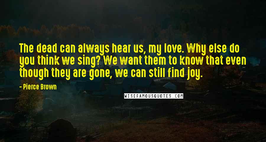 Pierce Brown Quotes: The dead can always hear us, my love. Why else do you think we sing? We want them to know that even though they are gone, we can still find joy.