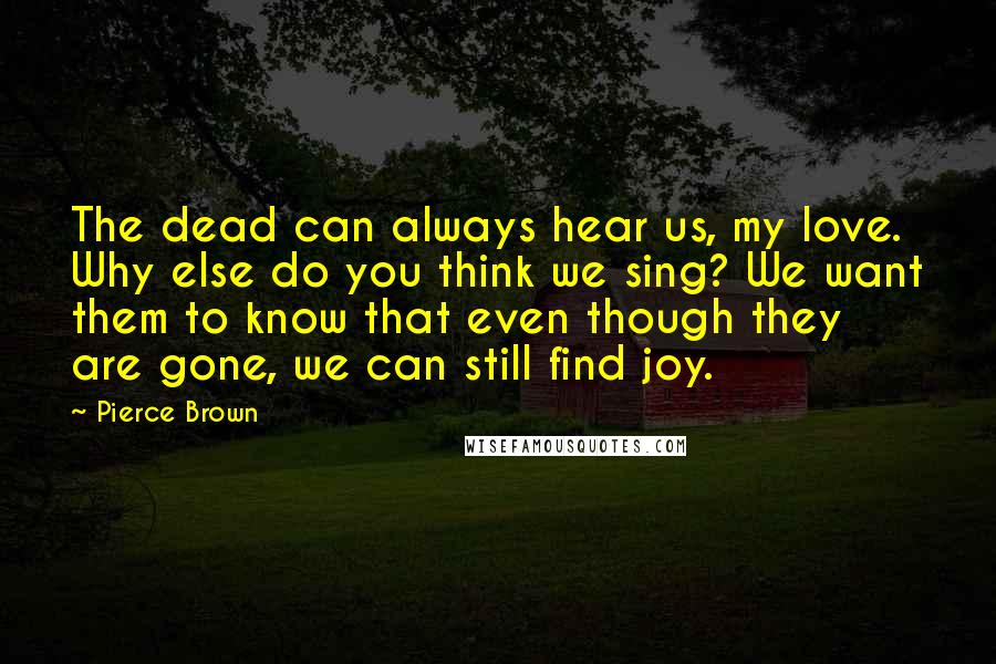 Pierce Brown Quotes: The dead can always hear us, my love. Why else do you think we sing? We want them to know that even though they are gone, we can still find joy.