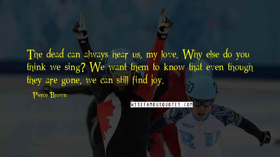 Pierce Brown Quotes: The dead can always hear us, my love. Why else do you think we sing? We want them to know that even though they are gone, we can still find joy.