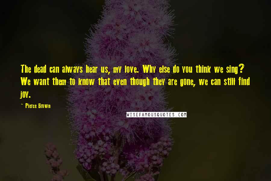 Pierce Brown Quotes: The dead can always hear us, my love. Why else do you think we sing? We want them to know that even though they are gone, we can still find joy.