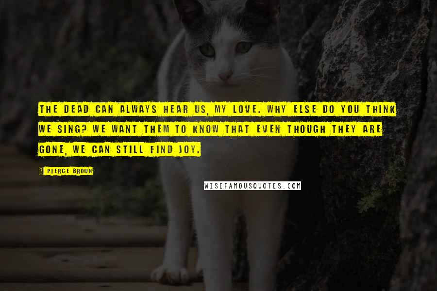 Pierce Brown Quotes: The dead can always hear us, my love. Why else do you think we sing? We want them to know that even though they are gone, we can still find joy.