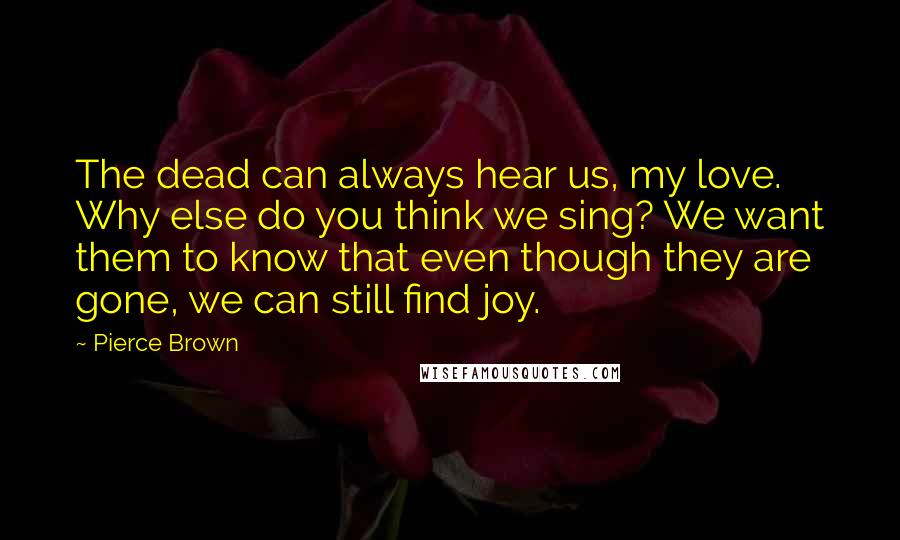 Pierce Brown Quotes: The dead can always hear us, my love. Why else do you think we sing? We want them to know that even though they are gone, we can still find joy.