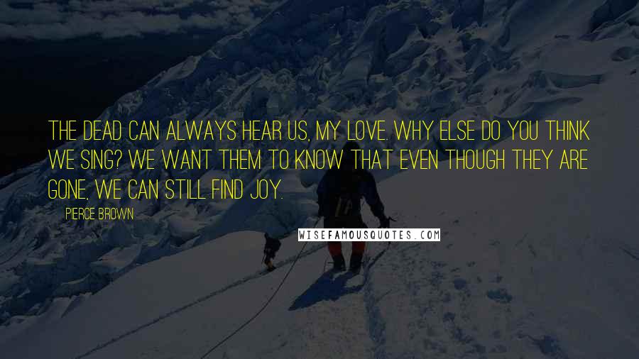 Pierce Brown Quotes: The dead can always hear us, my love. Why else do you think we sing? We want them to know that even though they are gone, we can still find joy.
