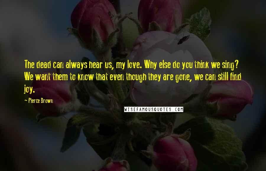 Pierce Brown Quotes: The dead can always hear us, my love. Why else do you think we sing? We want them to know that even though they are gone, we can still find joy.