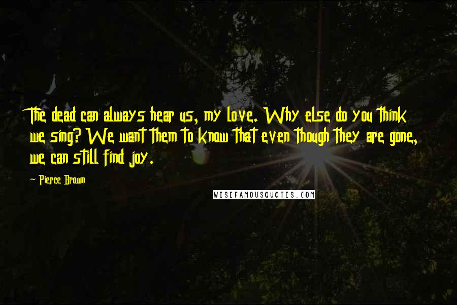 Pierce Brown Quotes: The dead can always hear us, my love. Why else do you think we sing? We want them to know that even though they are gone, we can still find joy.