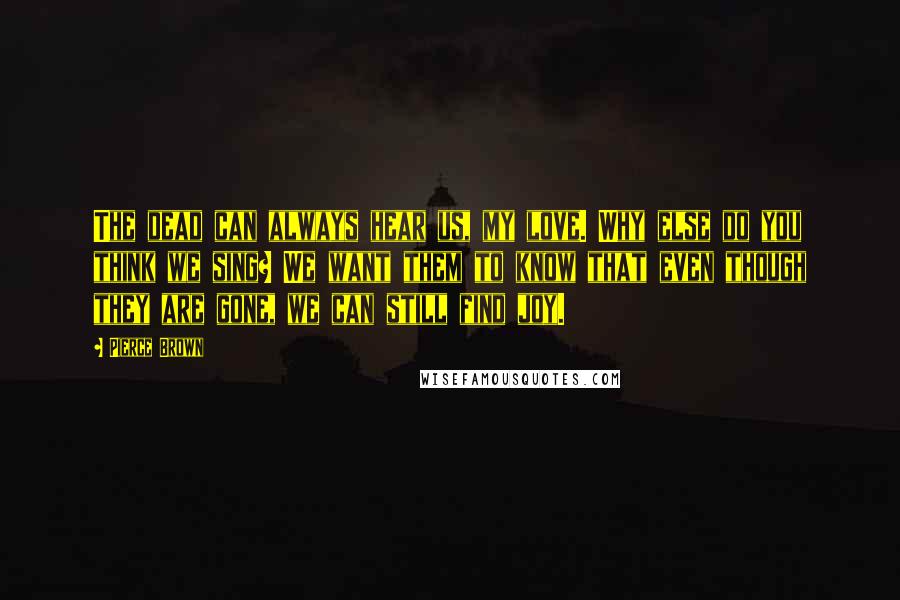 Pierce Brown Quotes: The dead can always hear us, my love. Why else do you think we sing? We want them to know that even though they are gone, we can still find joy.