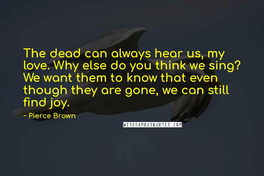 Pierce Brown Quotes: The dead can always hear us, my love. Why else do you think we sing? We want them to know that even though they are gone, we can still find joy.