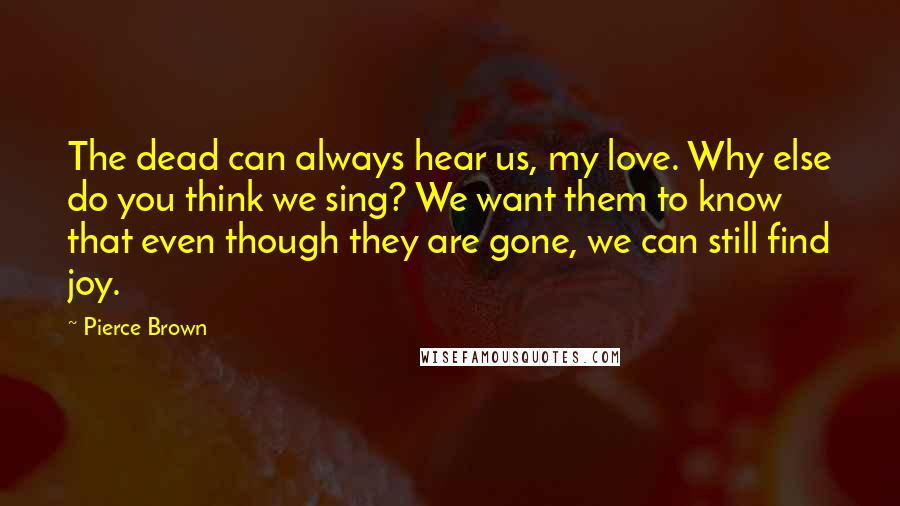 Pierce Brown Quotes: The dead can always hear us, my love. Why else do you think we sing? We want them to know that even though they are gone, we can still find joy.