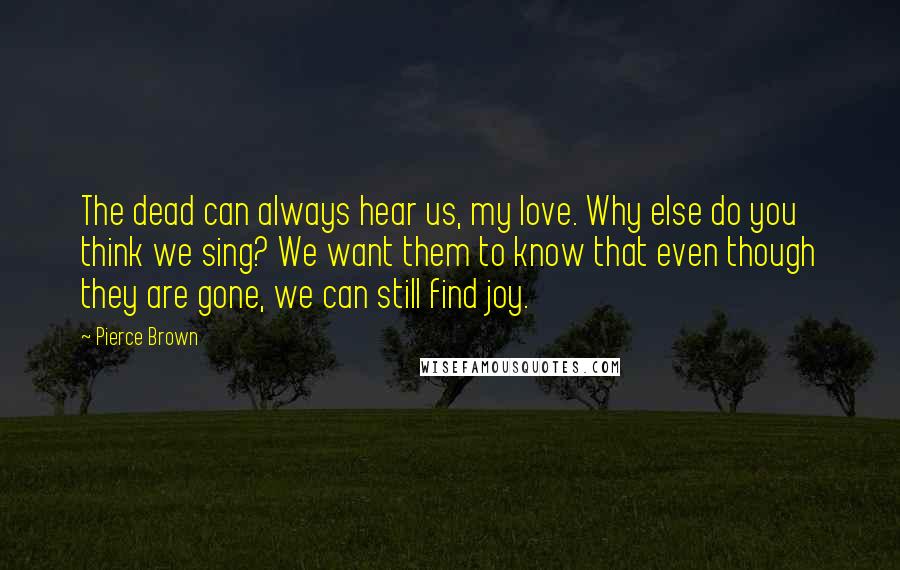 Pierce Brown Quotes: The dead can always hear us, my love. Why else do you think we sing? We want them to know that even though they are gone, we can still find joy.