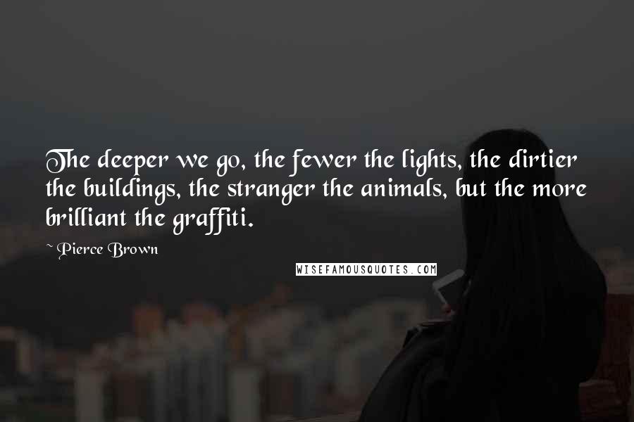 Pierce Brown Quotes: The deeper we go, the fewer the lights, the dirtier the buildings, the stranger the animals, but the more brilliant the graffiti.