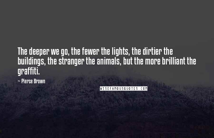 Pierce Brown Quotes: The deeper we go, the fewer the lights, the dirtier the buildings, the stranger the animals, but the more brilliant the graffiti.