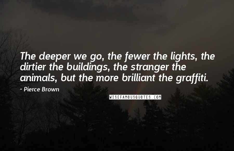 Pierce Brown Quotes: The deeper we go, the fewer the lights, the dirtier the buildings, the stranger the animals, but the more brilliant the graffiti.