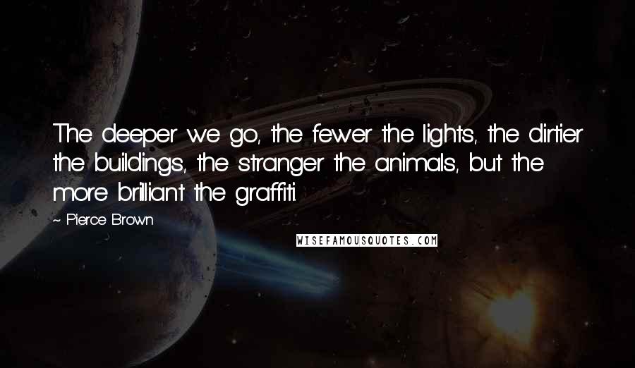 Pierce Brown Quotes: The deeper we go, the fewer the lights, the dirtier the buildings, the stranger the animals, but the more brilliant the graffiti.