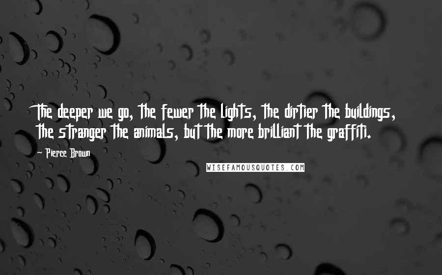Pierce Brown Quotes: The deeper we go, the fewer the lights, the dirtier the buildings, the stranger the animals, but the more brilliant the graffiti.
