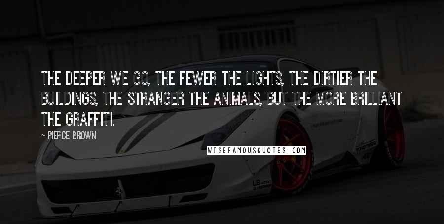 Pierce Brown Quotes: The deeper we go, the fewer the lights, the dirtier the buildings, the stranger the animals, but the more brilliant the graffiti.