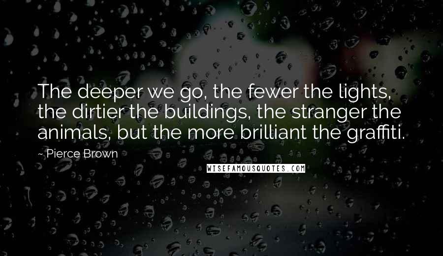 Pierce Brown Quotes: The deeper we go, the fewer the lights, the dirtier the buildings, the stranger the animals, but the more brilliant the graffiti.