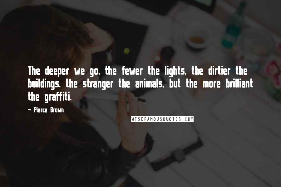 Pierce Brown Quotes: The deeper we go, the fewer the lights, the dirtier the buildings, the stranger the animals, but the more brilliant the graffiti.