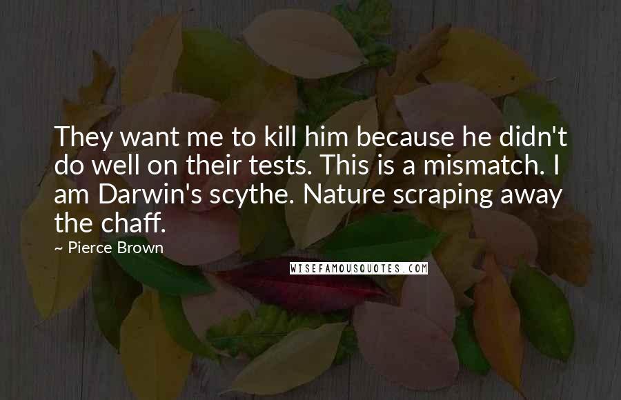 Pierce Brown Quotes: They want me to kill him because he didn't do well on their tests. This is a mismatch. I am Darwin's scythe. Nature scraping away the chaff.