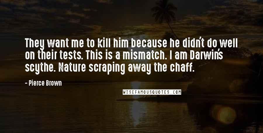 Pierce Brown Quotes: They want me to kill him because he didn't do well on their tests. This is a mismatch. I am Darwin's scythe. Nature scraping away the chaff.