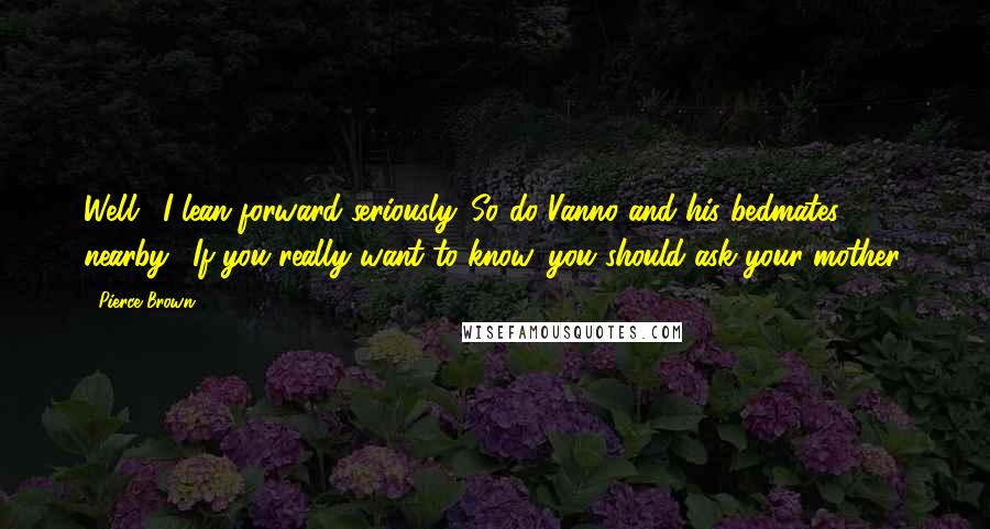 Pierce Brown Quotes: Well." I lean forward seriously. So do Vanno and his bedmates nearby. "If you really want to know, you should ask your mother.