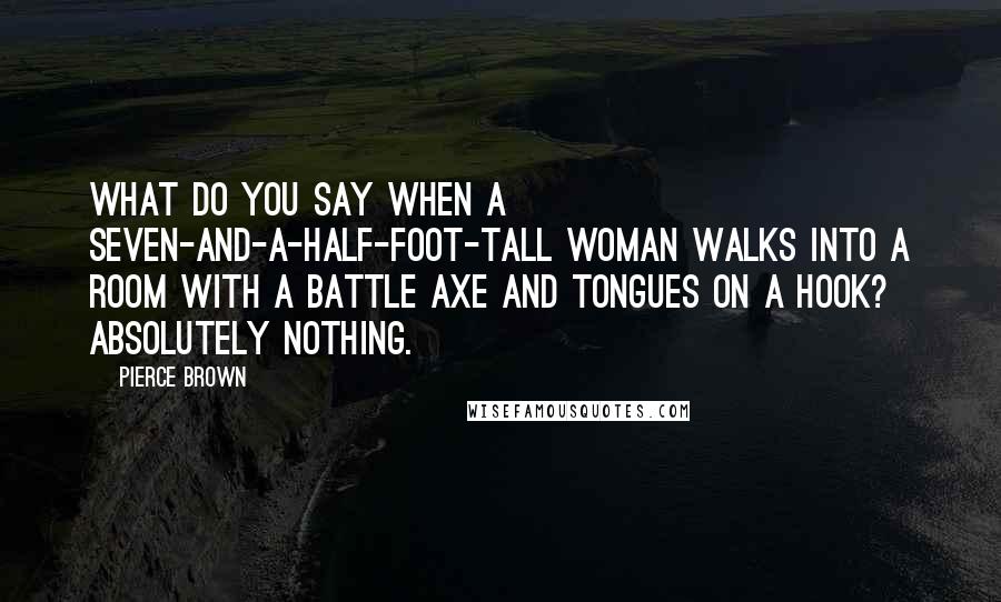 Pierce Brown Quotes: What do you say when a seven-and-a-half-foot-tall woman walks into a room with a battle axe and tongues on a hook? Absolutely nothing.