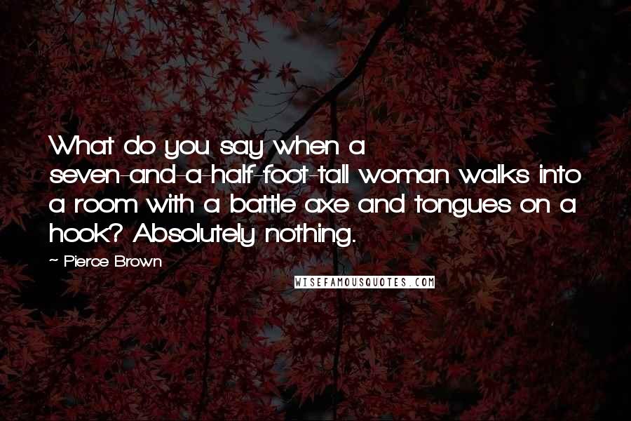 Pierce Brown Quotes: What do you say when a seven-and-a-half-foot-tall woman walks into a room with a battle axe and tongues on a hook? Absolutely nothing.