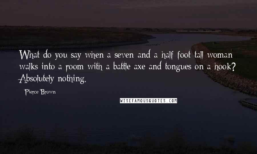 Pierce Brown Quotes: What do you say when a seven-and-a-half-foot-tall woman walks into a room with a battle axe and tongues on a hook? Absolutely nothing.