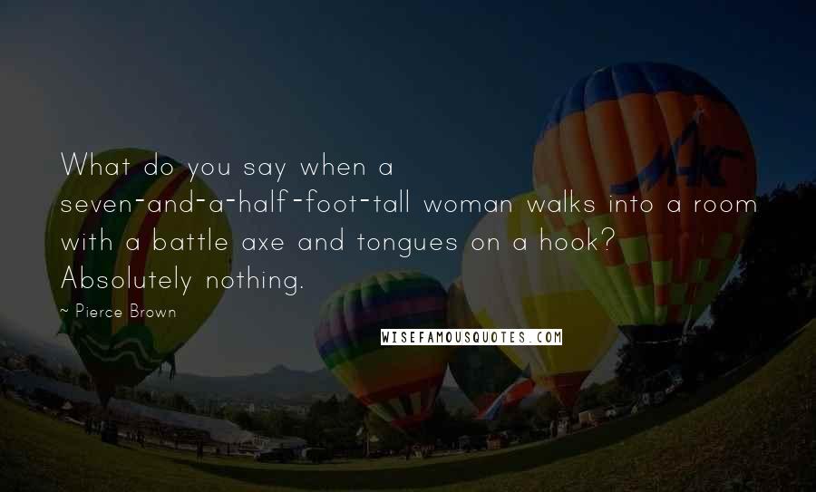 Pierce Brown Quotes: What do you say when a seven-and-a-half-foot-tall woman walks into a room with a battle axe and tongues on a hook? Absolutely nothing.