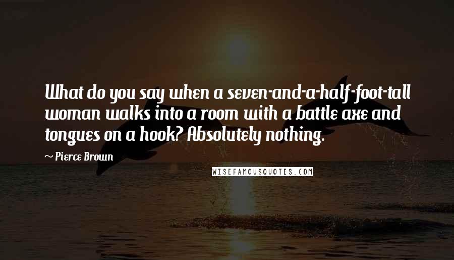 Pierce Brown Quotes: What do you say when a seven-and-a-half-foot-tall woman walks into a room with a battle axe and tongues on a hook? Absolutely nothing.