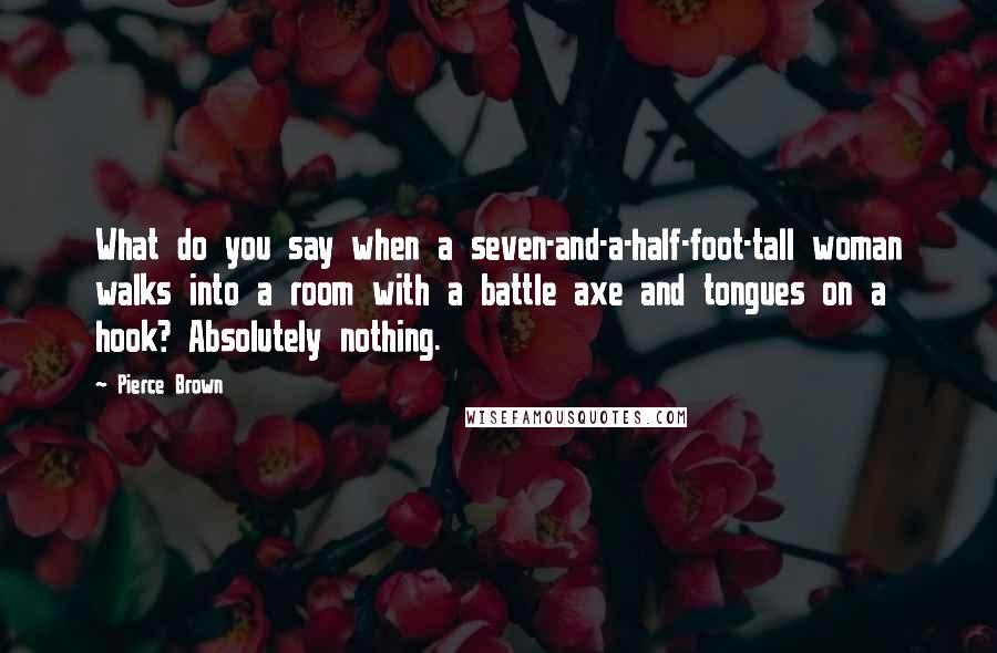 Pierce Brown Quotes: What do you say when a seven-and-a-half-foot-tall woman walks into a room with a battle axe and tongues on a hook? Absolutely nothing.
