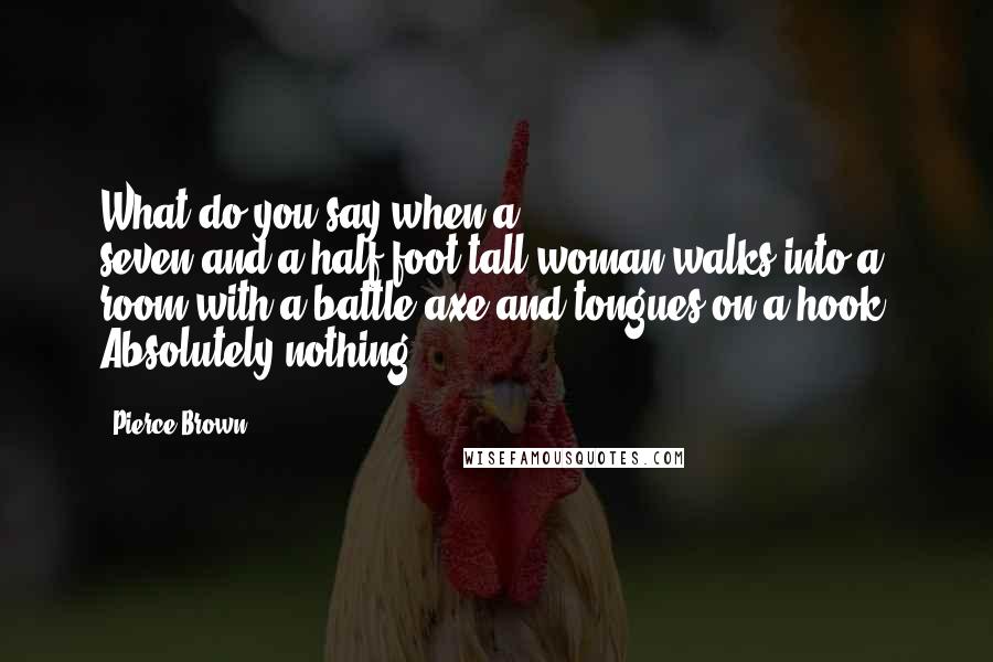 Pierce Brown Quotes: What do you say when a seven-and-a-half-foot-tall woman walks into a room with a battle axe and tongues on a hook? Absolutely nothing.