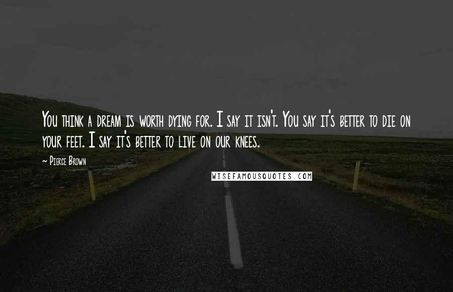 Pierce Brown Quotes: You think a dream is worth dying for. I say it isn't. You say it's better to die on your feet. I say it's better to live on our knees.